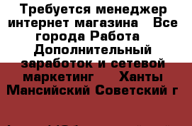  Требуется менеджер интернет-магазина - Все города Работа » Дополнительный заработок и сетевой маркетинг   . Ханты-Мансийский,Советский г.